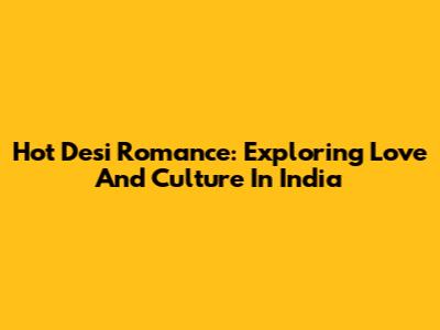 Hot Desi Romance: Exploring Love And Culture In India