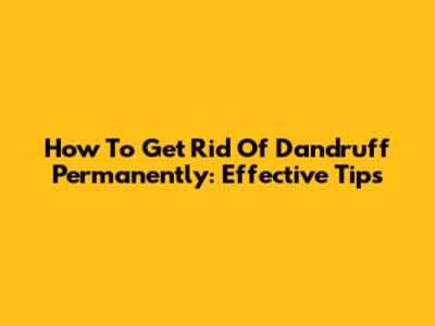 How To Get Rid Of Dandruff Permanently: Effective Tips