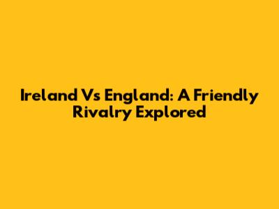 Ireland Vs England: A Friendly Rivalry Explored