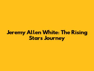 Jeremy Allen White: The Rising Star's Journey