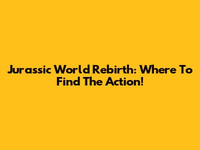 Jurassic World Rebirth: Where To Find The Action!