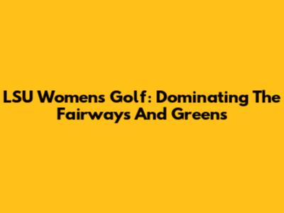 LSU Women's Golf: Dominating The Fairways And Greens
