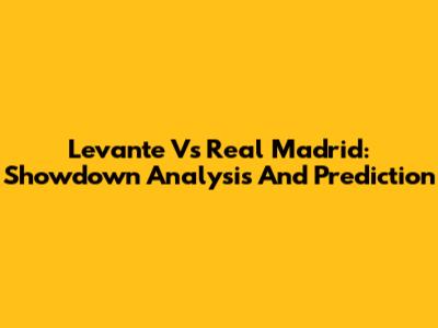 Levante Vs Real Madrid: Showdown Analysis And Prediction