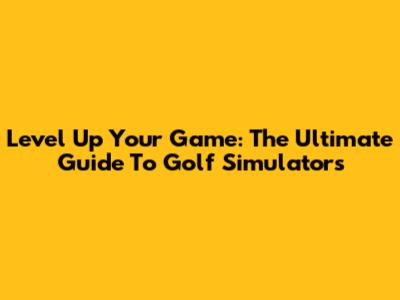 Level Up Your Game: The Ultimate Guide To Golf Simulators