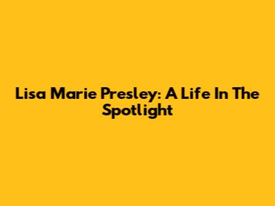 Lisa Marie Presley: A Life In The Spotlight