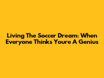 Living The Soccer Dream: When Everyone Thinks You're A Genius