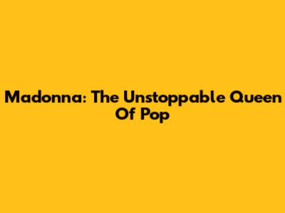 Madonna: The Unstoppable Queen Of Pop