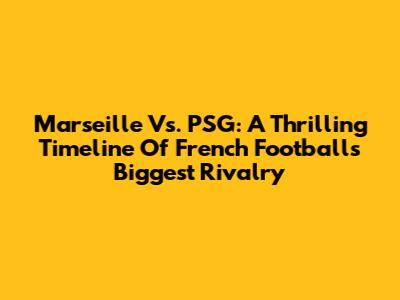 Marseille Vs. PSG: A Thrilling Timeline Of French Football's Biggest Rivalry