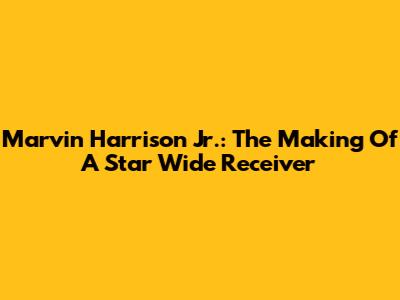 Marvin Harrison Jr.: The Making Of A Star Wide Receiver