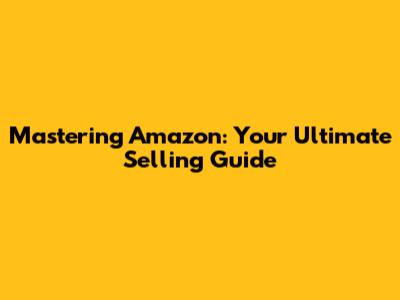 Mastering Amazon: Your Ultimate Selling Guide