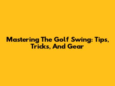 Mastering The Golf Swing: Tips, Tricks, And Gear