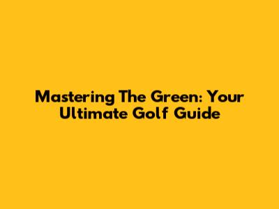 Mastering The Green: Your Ultimate Golf Guide
