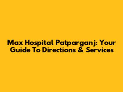 Max Hospital Patparganj: Your Guide To Directions & Services