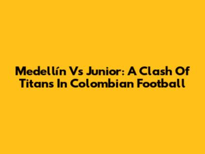 Medellín Vs Junior: A Clash Of Titans In Colombian Football
