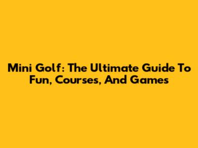 Mini Golf: The Ultimate Guide To Fun, Courses, And Games