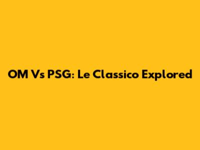 OM Vs PSG: Le Classico Explored