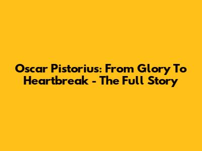 Oscar Pistorius: From Glory To Heartbreak - The Full Story