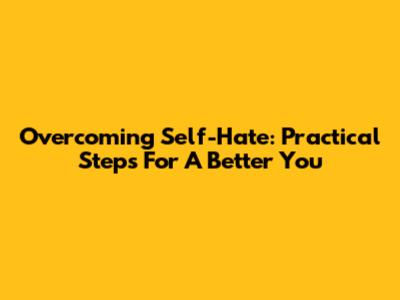 Overcoming Self-Hate: Practical Steps For A Better You