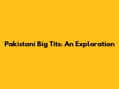 Pakistani Big Tits: An Exploration