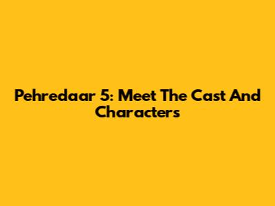 Pehredaar 5: Meet The Cast And Characters