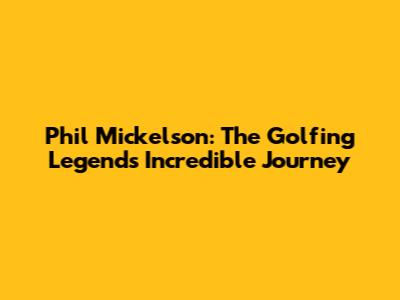 Phil Mickelson: The Golfing Legend's Incredible Journey