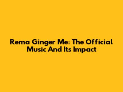 Rema Ginger Me: The Official Music And Its Impact
