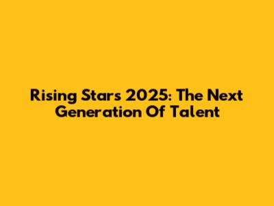 Rising Stars 2025: The Next Generation Of Talent