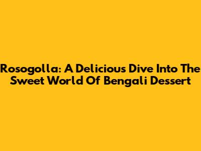Rosogolla: A Delicious Dive Into The Sweet World Of Bengali Dessert