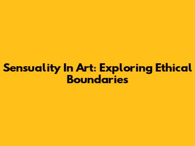 Sensuality In Art: Exploring Ethical Boundaries