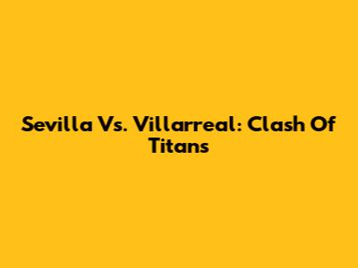 Sevilla Vs. Villarreal: Clash Of Titans