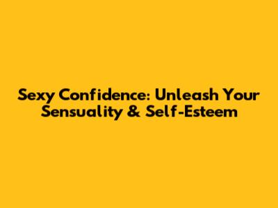 Sexy Confidence: Unleash Your Sensuality & Self-Esteem