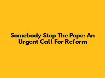 Somebody Stop The Pope: An Urgent Call For Reform