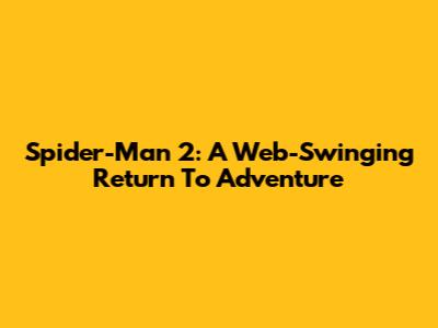 Spider-Man 2: A Web-Swinging Return To Adventure