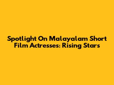 Spotlight On Malayalam Short Film Actresses: Rising Stars