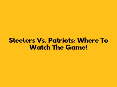 Steelers Vs. Patriots: Where To Watch The Game!