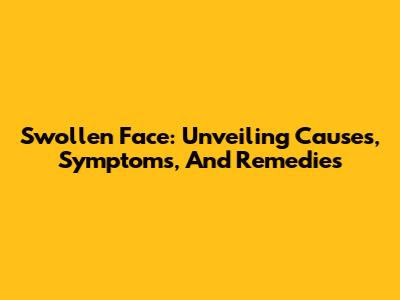 Swollen Face: Unveiling Causes, Symptoms, And Remedies
