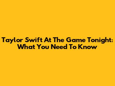 Taylor Swift At The Game Tonight: What You Need To Know