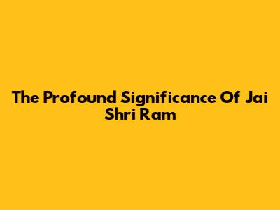 The Profound Significance Of Jai Shri Ram