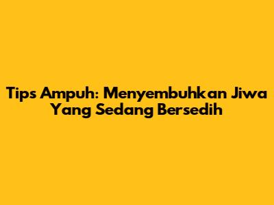 Tips Ampuh: Menyembuhkan Jiwa Yang Sedang Bersedih