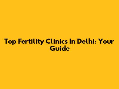 Top Fertility Clinics In Delhi: Your Guide