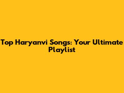 Top Haryanvi Songs: Your Ultimate Playlist