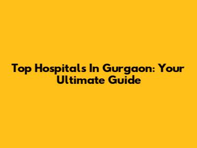 Top Hospitals In Gurgaon: Your Ultimate Guide