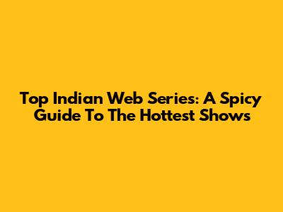 Top Indian Web Series: A Spicy Guide To The Hottest Shows