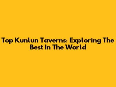 Top Kunlun Taverns: Exploring The Best In The World