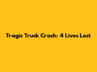 Tragic Truck Crash: 4 Lives Lost