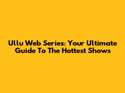Ullu Web Series: Your Ultimate Guide To The Hottest Shows