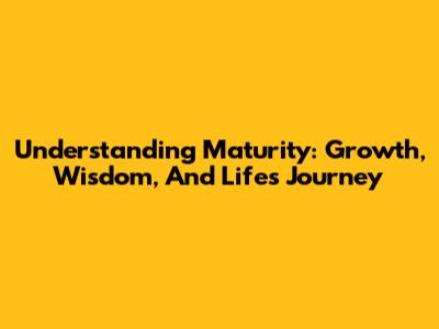 Understanding Maturity: Growth, Wisdom, And Life's Journey