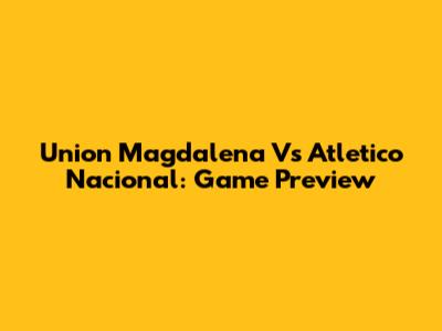 Union Magdalena Vs Atletico Nacional: Game Preview