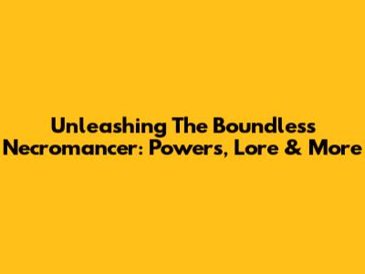 Unleashing The Boundless Necromancer: Powers, Lore & More