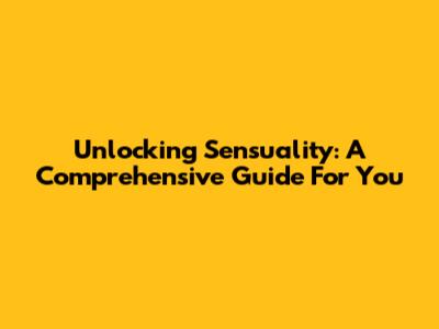 Unlocking Sensuality: A Comprehensive Guide For You
